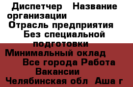 Диспетчер › Название организации ­ NEVA estate › Отрасль предприятия ­ Без специальной подготовки › Минимальный оклад ­ 8 000 - Все города Работа » Вакансии   . Челябинская обл.,Аша г.